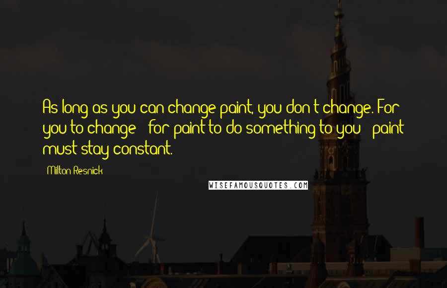 Milton Resnick Quotes: As long as you can change paint, you don't change. For you to change - for paint to do something to you - paint must stay constant.