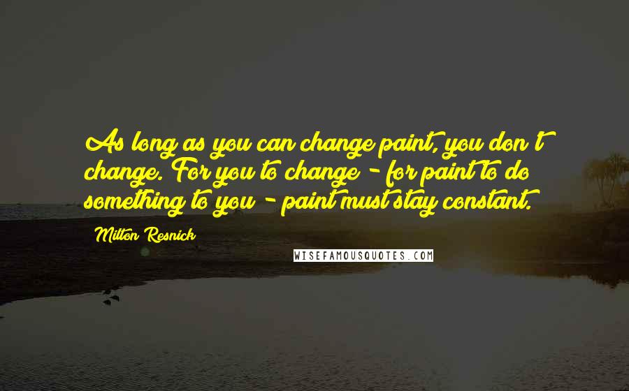 Milton Resnick Quotes: As long as you can change paint, you don't change. For you to change - for paint to do something to you - paint must stay constant.