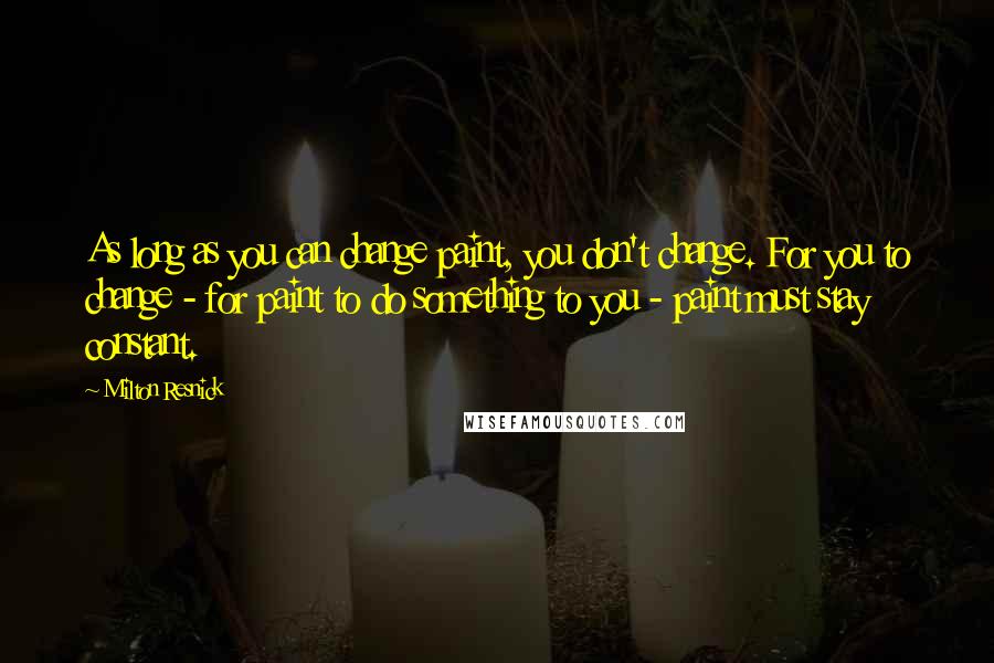 Milton Resnick Quotes: As long as you can change paint, you don't change. For you to change - for paint to do something to you - paint must stay constant.