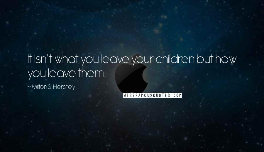 Milton S. Hershey Quotes: It isn't what you leave your children but how you leave them.