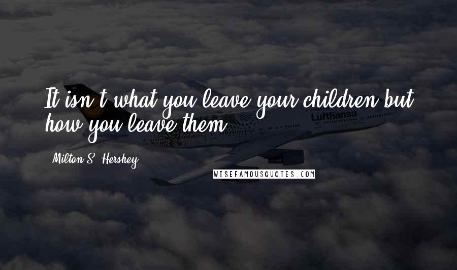 Milton S. Hershey Quotes: It isn't what you leave your children but how you leave them.