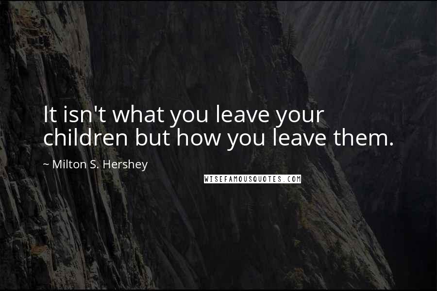 Milton S. Hershey Quotes: It isn't what you leave your children but how you leave them.