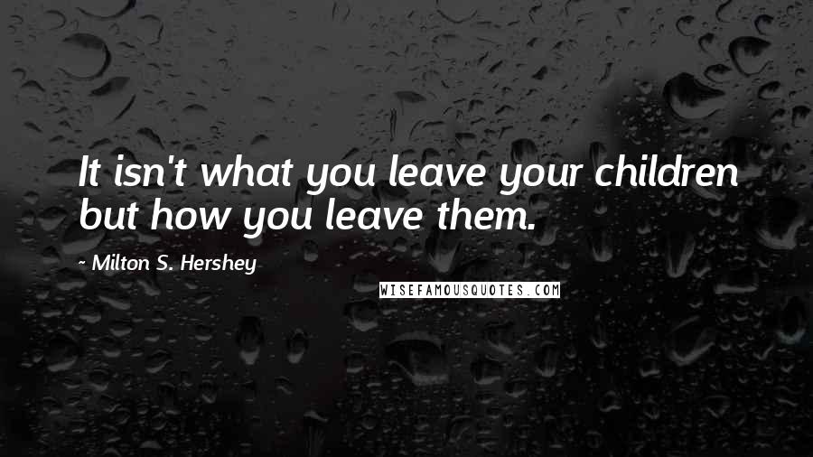 Milton S. Hershey Quotes: It isn't what you leave your children but how you leave them.