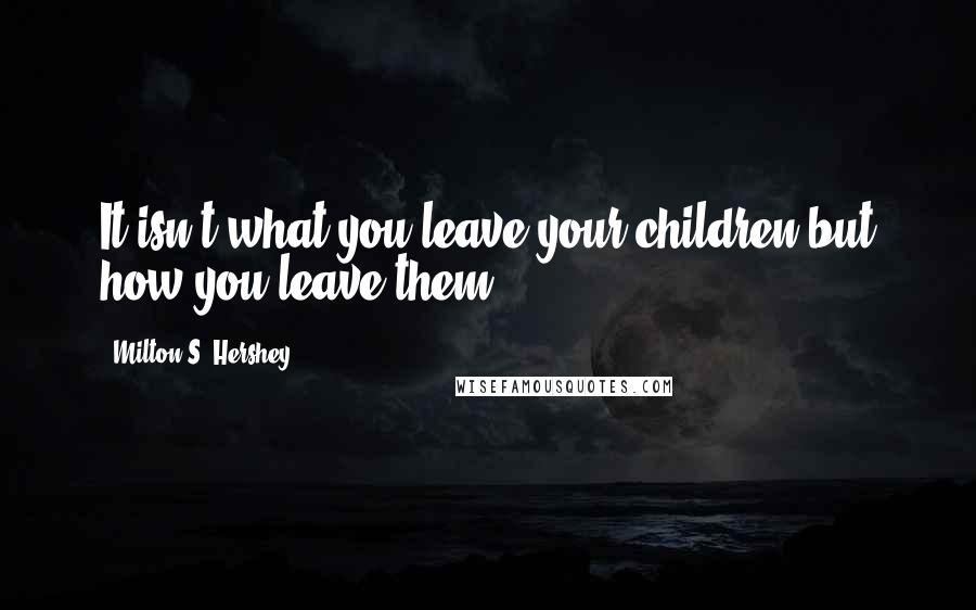 Milton S. Hershey Quotes: It isn't what you leave your children but how you leave them.