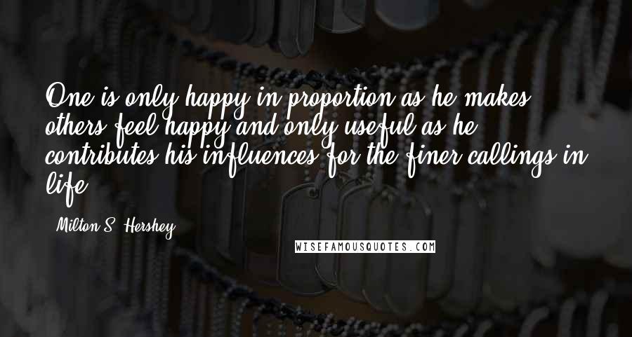 Milton S. Hershey Quotes: One is only happy in proportion as he makes others feel happy and only useful as he contributes his influences for the finer callings in life.