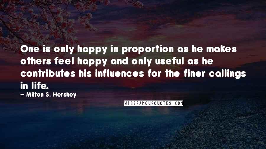 Milton S. Hershey Quotes: One is only happy in proportion as he makes others feel happy and only useful as he contributes his influences for the finer callings in life.