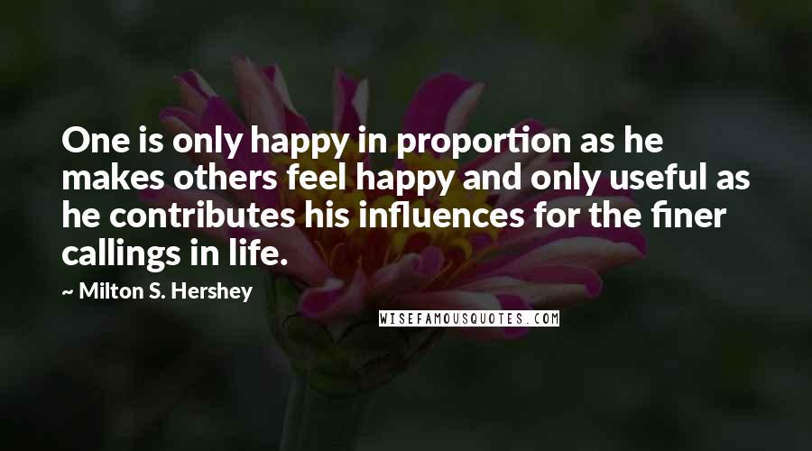 Milton S. Hershey Quotes: One is only happy in proportion as he makes others feel happy and only useful as he contributes his influences for the finer callings in life.