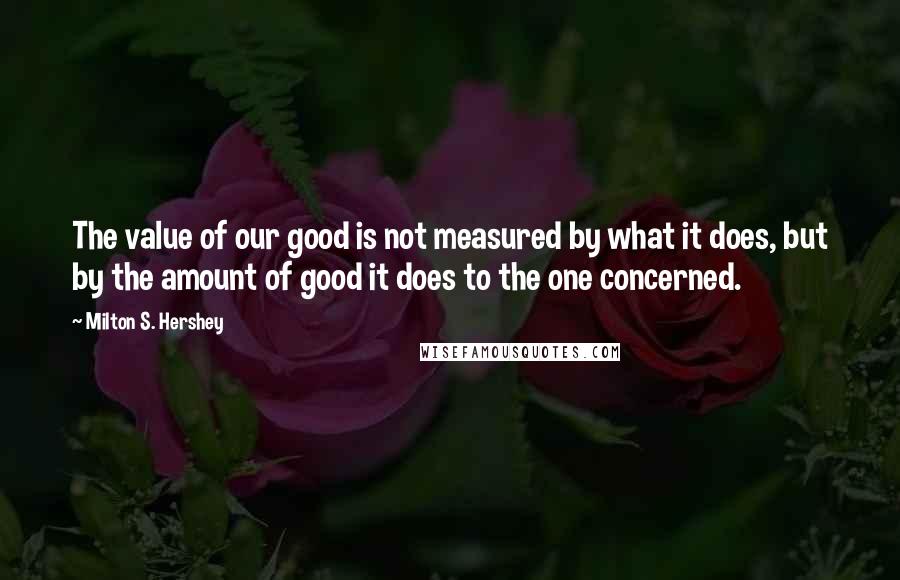 Milton S. Hershey Quotes: The value of our good is not measured by what it does, but by the amount of good it does to the one concerned.