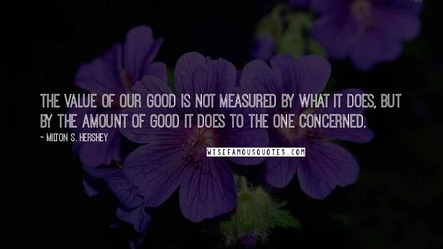 Milton S. Hershey Quotes: The value of our good is not measured by what it does, but by the amount of good it does to the one concerned.