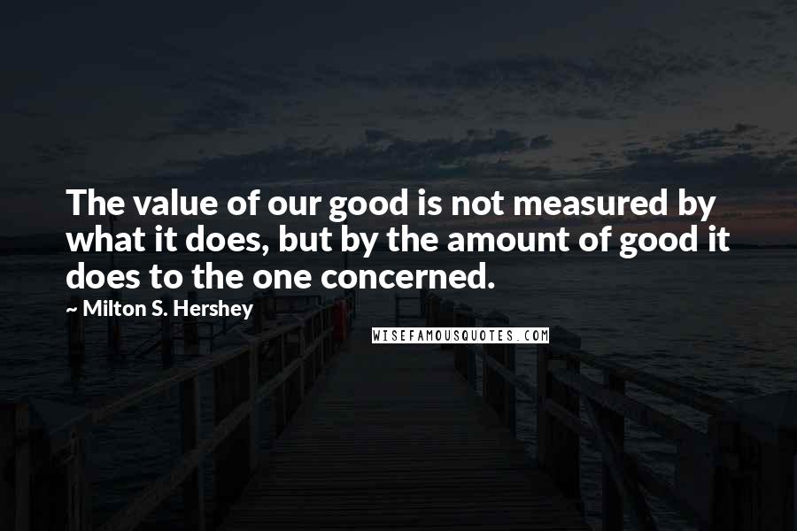 Milton S. Hershey Quotes: The value of our good is not measured by what it does, but by the amount of good it does to the one concerned.