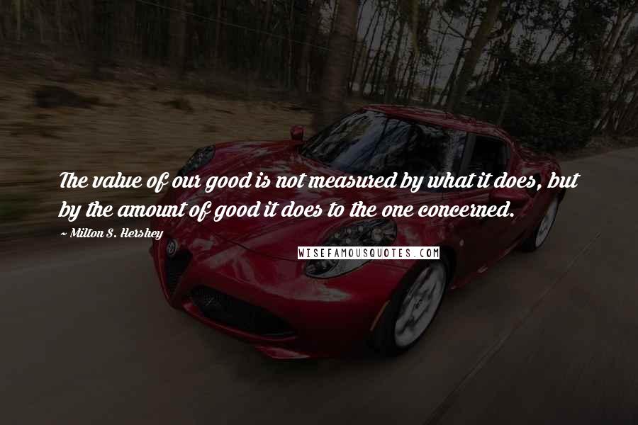 Milton S. Hershey Quotes: The value of our good is not measured by what it does, but by the amount of good it does to the one concerned.