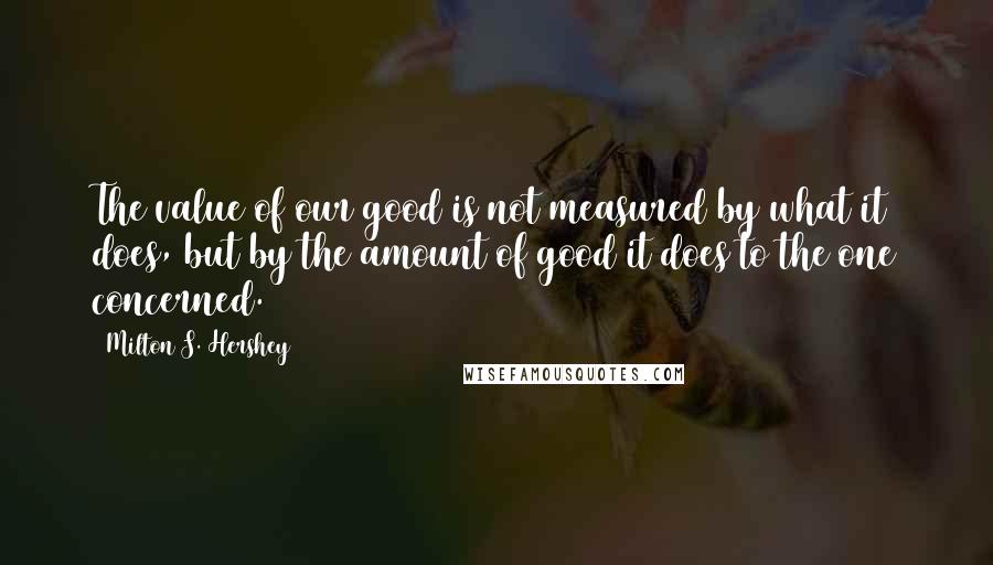 Milton S. Hershey Quotes: The value of our good is not measured by what it does, but by the amount of good it does to the one concerned.