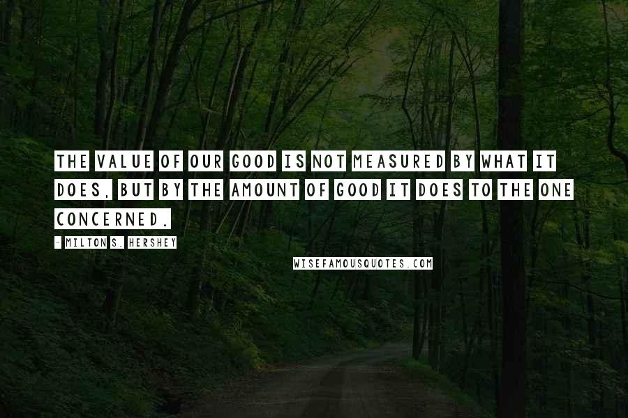 Milton S. Hershey Quotes: The value of our good is not measured by what it does, but by the amount of good it does to the one concerned.