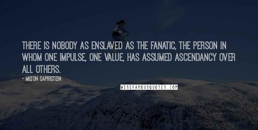 Milton Sapirstein Quotes: There is nobody as enslaved as the fanatic, the person in whom one impulse, one value, has assumed ascendancy over all others.