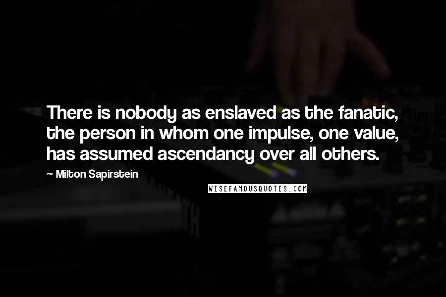 Milton Sapirstein Quotes: There is nobody as enslaved as the fanatic, the person in whom one impulse, one value, has assumed ascendancy over all others.