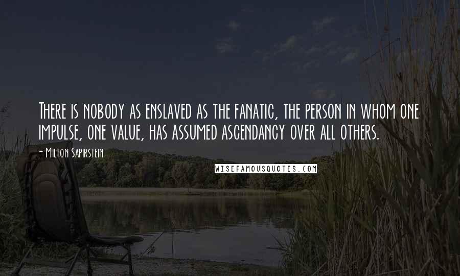 Milton Sapirstein Quotes: There is nobody as enslaved as the fanatic, the person in whom one impulse, one value, has assumed ascendancy over all others.