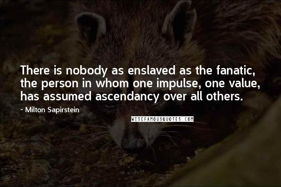 Milton Sapirstein Quotes: There is nobody as enslaved as the fanatic, the person in whom one impulse, one value, has assumed ascendancy over all others.