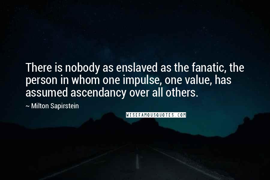 Milton Sapirstein Quotes: There is nobody as enslaved as the fanatic, the person in whom one impulse, one value, has assumed ascendancy over all others.