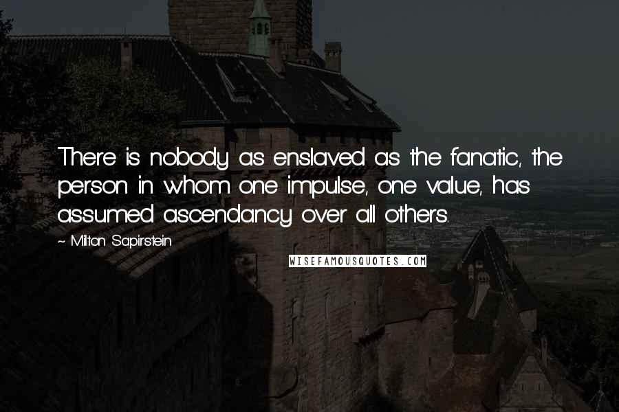 Milton Sapirstein Quotes: There is nobody as enslaved as the fanatic, the person in whom one impulse, one value, has assumed ascendancy over all others.