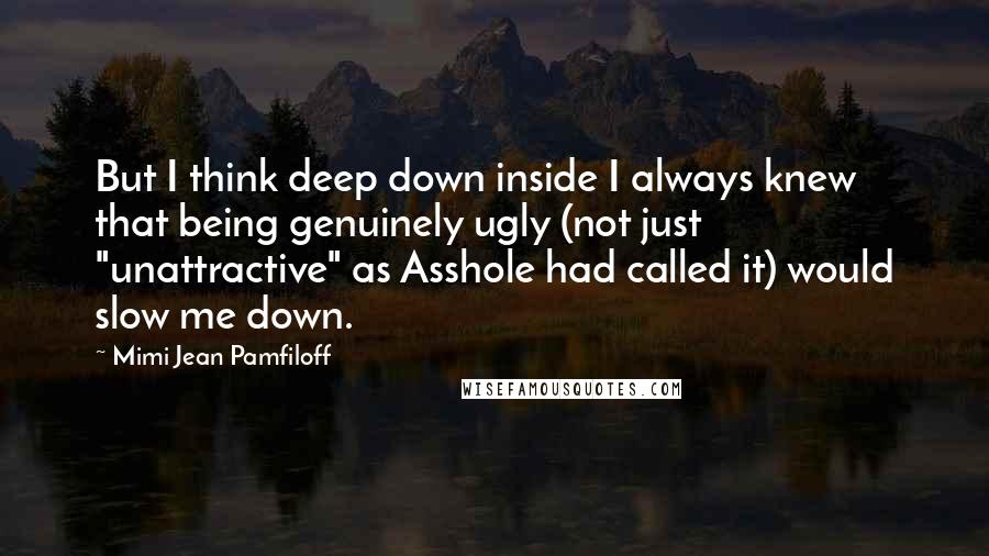 Mimi Jean Pamfiloff Quotes: But I think deep down inside I always knew that being genuinely ugly (not just "unattractive" as Asshole had called it) would slow me down.