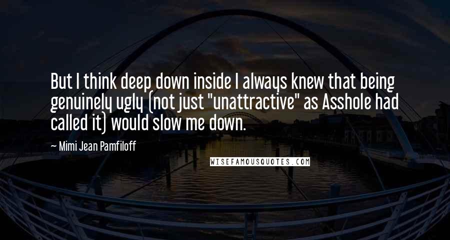 Mimi Jean Pamfiloff Quotes: But I think deep down inside I always knew that being genuinely ugly (not just "unattractive" as Asshole had called it) would slow me down.