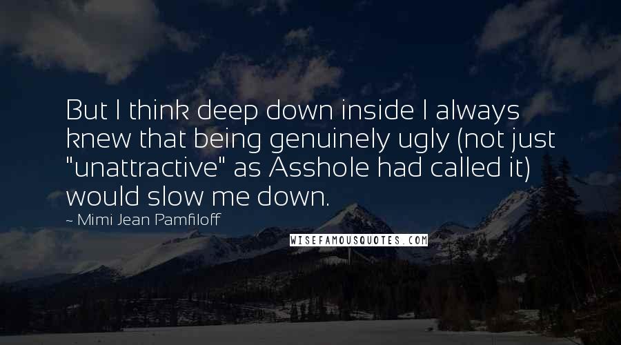 Mimi Jean Pamfiloff Quotes: But I think deep down inside I always knew that being genuinely ugly (not just "unattractive" as Asshole had called it) would slow me down.