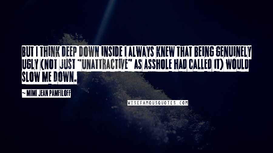 Mimi Jean Pamfiloff Quotes: But I think deep down inside I always knew that being genuinely ugly (not just "unattractive" as Asshole had called it) would slow me down.