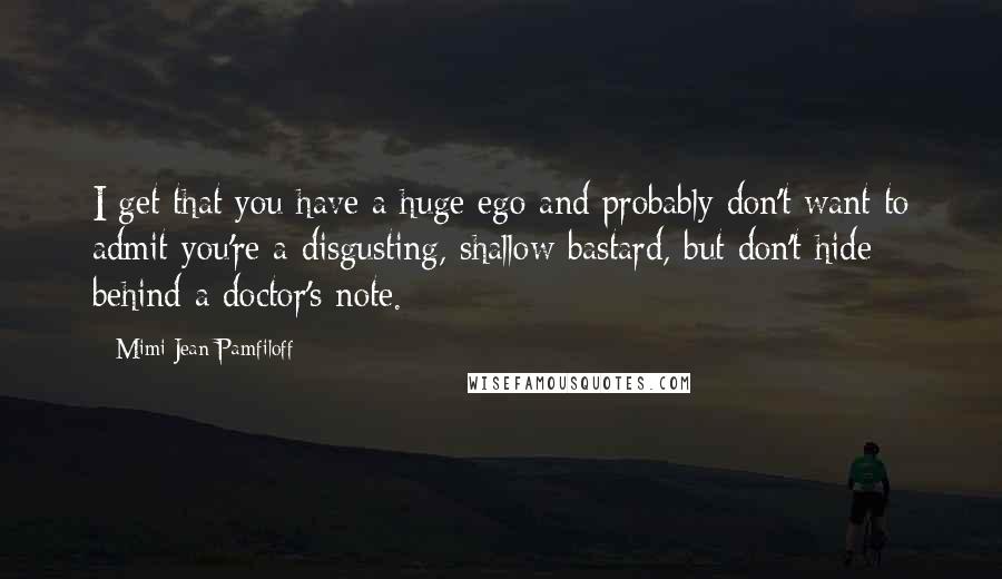 Mimi Jean Pamfiloff Quotes: I get that you have a huge ego and probably don't want to admit you're a disgusting, shallow bastard, but don't hide behind a doctor's note.