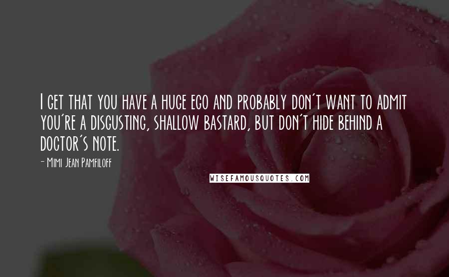 Mimi Jean Pamfiloff Quotes: I get that you have a huge ego and probably don't want to admit you're a disgusting, shallow bastard, but don't hide behind a doctor's note.