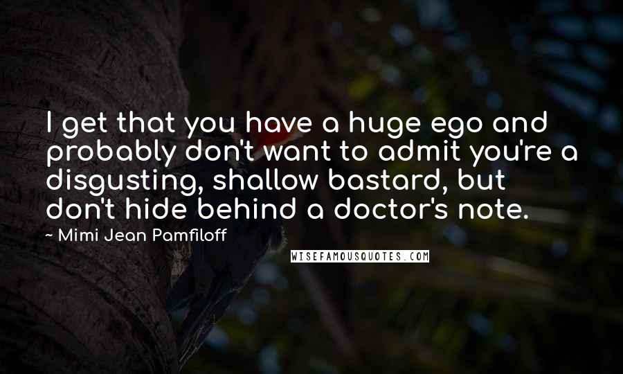 Mimi Jean Pamfiloff Quotes: I get that you have a huge ego and probably don't want to admit you're a disgusting, shallow bastard, but don't hide behind a doctor's note.