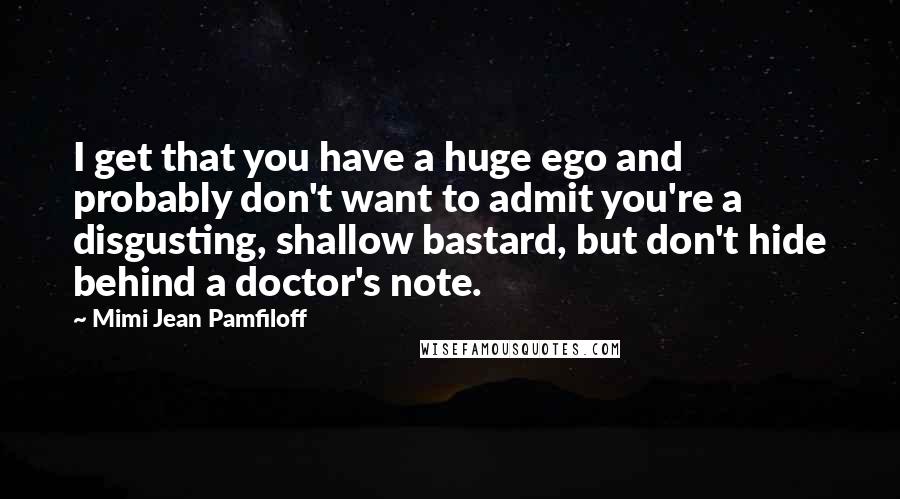 Mimi Jean Pamfiloff Quotes: I get that you have a huge ego and probably don't want to admit you're a disgusting, shallow bastard, but don't hide behind a doctor's note.