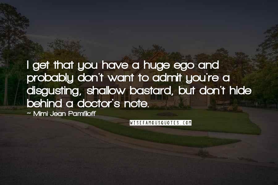 Mimi Jean Pamfiloff Quotes: I get that you have a huge ego and probably don't want to admit you're a disgusting, shallow bastard, but don't hide behind a doctor's note.