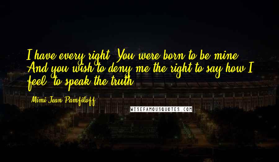 Mimi Jean Pamfiloff Quotes: I have every right. You were born to be mine. And you wish to deny me the right to say how I feel, to speak the truth?