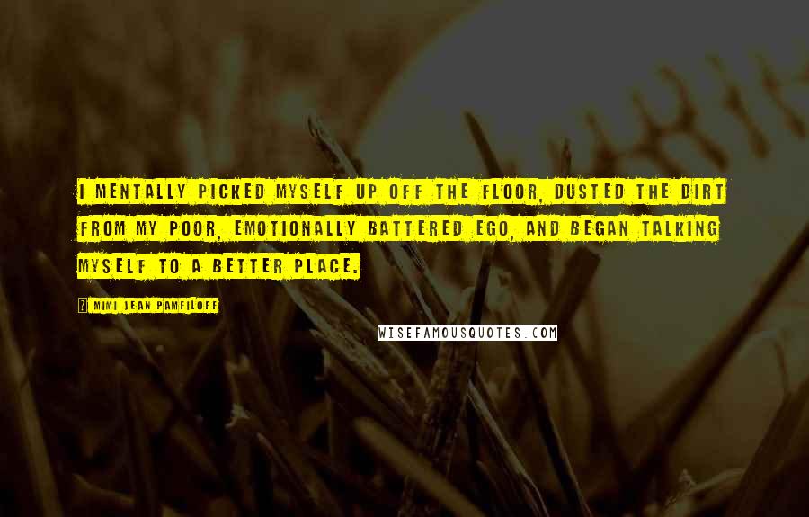 Mimi Jean Pamfiloff Quotes: I mentally picked myself up off the floor, dusted the dirt from my poor, emotionally battered ego, and began talking myself to a better place.