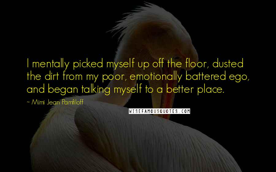 Mimi Jean Pamfiloff Quotes: I mentally picked myself up off the floor, dusted the dirt from my poor, emotionally battered ego, and began talking myself to a better place.