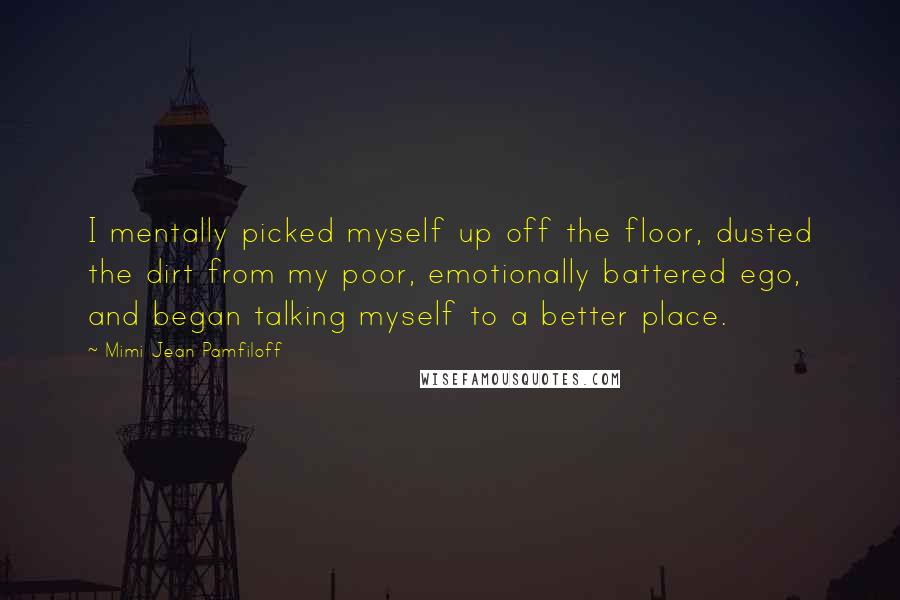 Mimi Jean Pamfiloff Quotes: I mentally picked myself up off the floor, dusted the dirt from my poor, emotionally battered ego, and began talking myself to a better place.