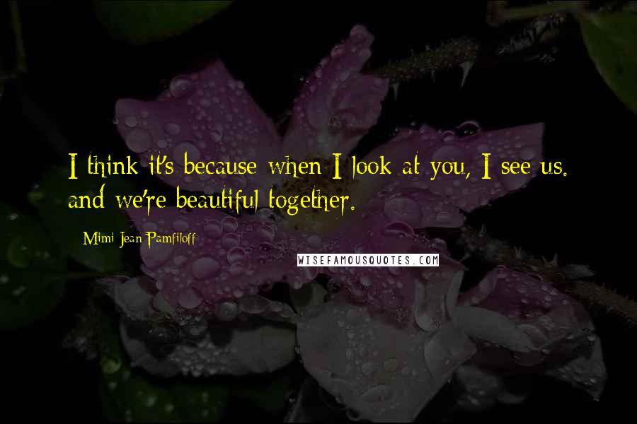 Mimi Jean Pamfiloff Quotes: I think it's because when I look at you, I see us. and we're beautiful together.