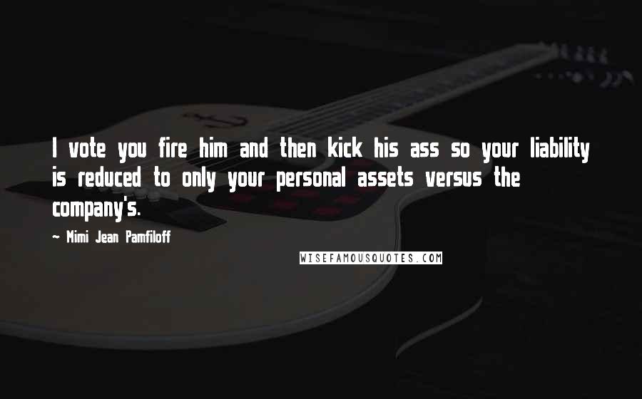 Mimi Jean Pamfiloff Quotes: I vote you fire him and then kick his ass so your liability is reduced to only your personal assets versus the company's.