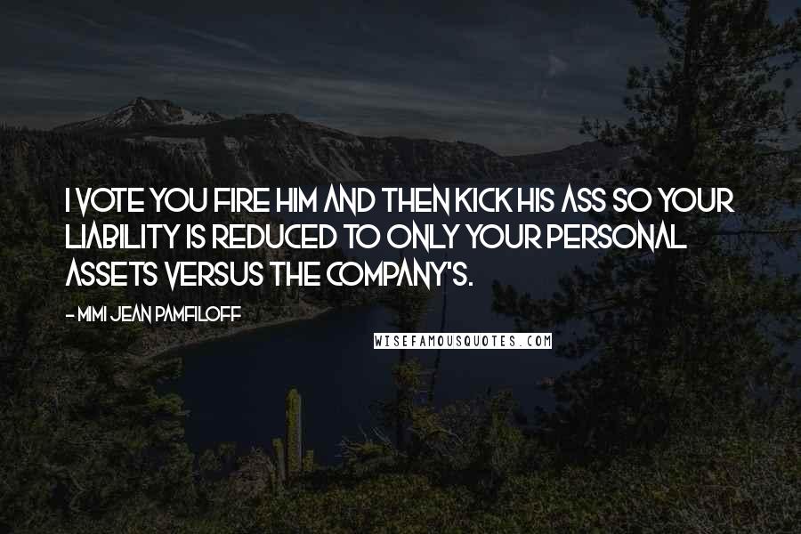 Mimi Jean Pamfiloff Quotes: I vote you fire him and then kick his ass so your liability is reduced to only your personal assets versus the company's.