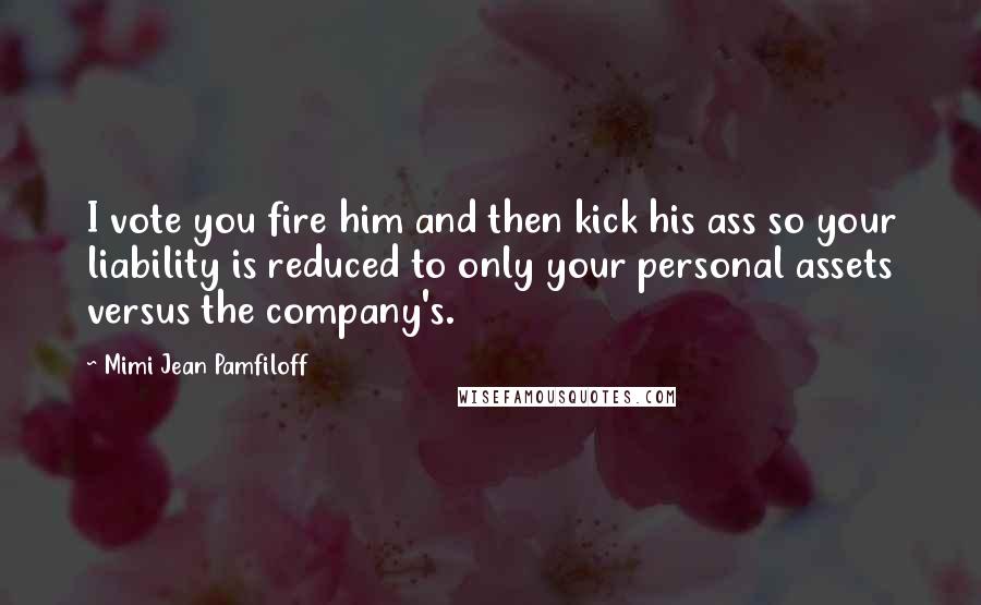 Mimi Jean Pamfiloff Quotes: I vote you fire him and then kick his ass so your liability is reduced to only your personal assets versus the company's.