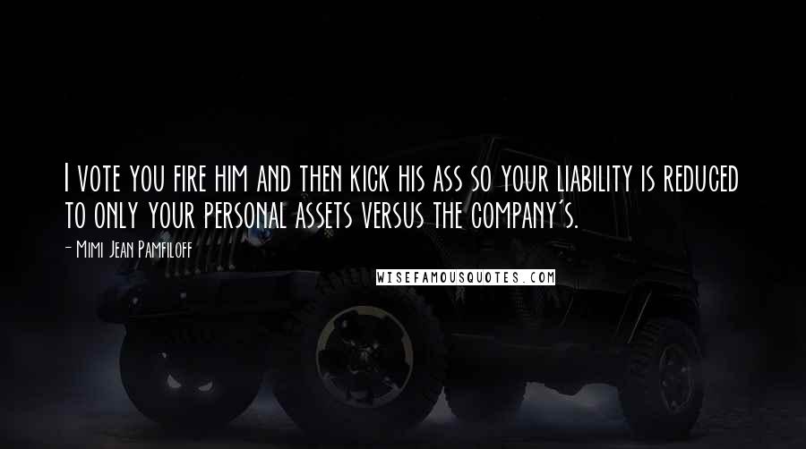 Mimi Jean Pamfiloff Quotes: I vote you fire him and then kick his ass so your liability is reduced to only your personal assets versus the company's.