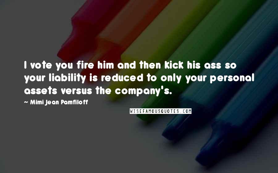 Mimi Jean Pamfiloff Quotes: I vote you fire him and then kick his ass so your liability is reduced to only your personal assets versus the company's.