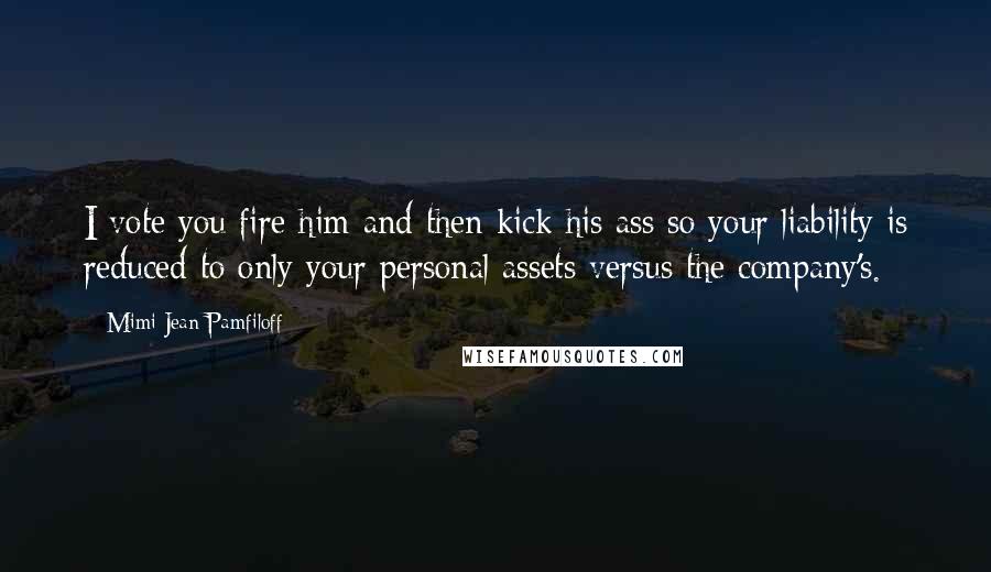 Mimi Jean Pamfiloff Quotes: I vote you fire him and then kick his ass so your liability is reduced to only your personal assets versus the company's.