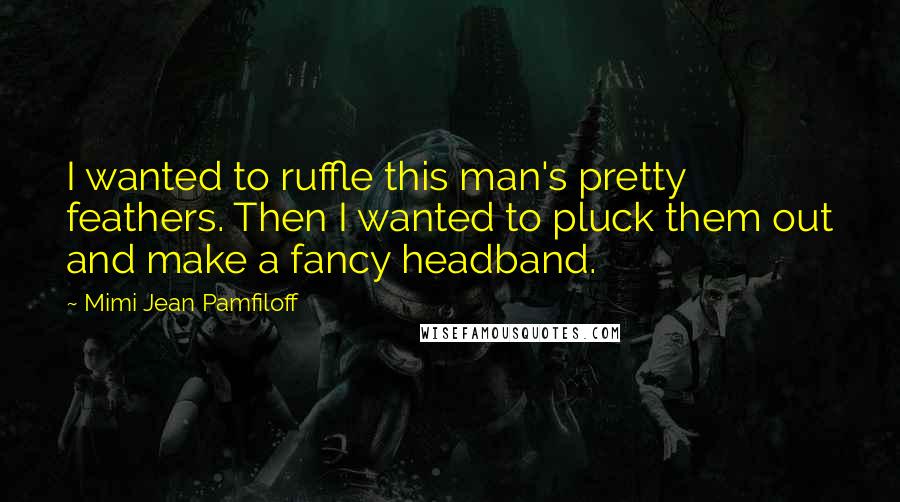 Mimi Jean Pamfiloff Quotes: I wanted to ruffle this man's pretty feathers. Then I wanted to pluck them out and make a fancy headband.