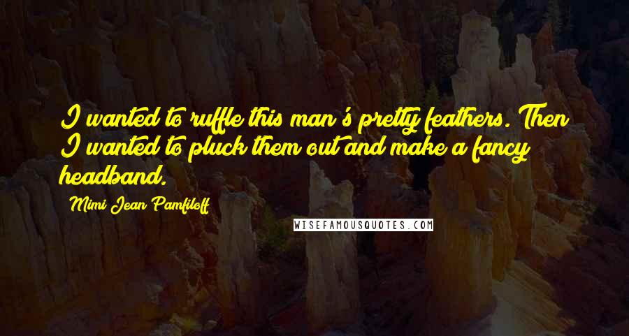 Mimi Jean Pamfiloff Quotes: I wanted to ruffle this man's pretty feathers. Then I wanted to pluck them out and make a fancy headband.