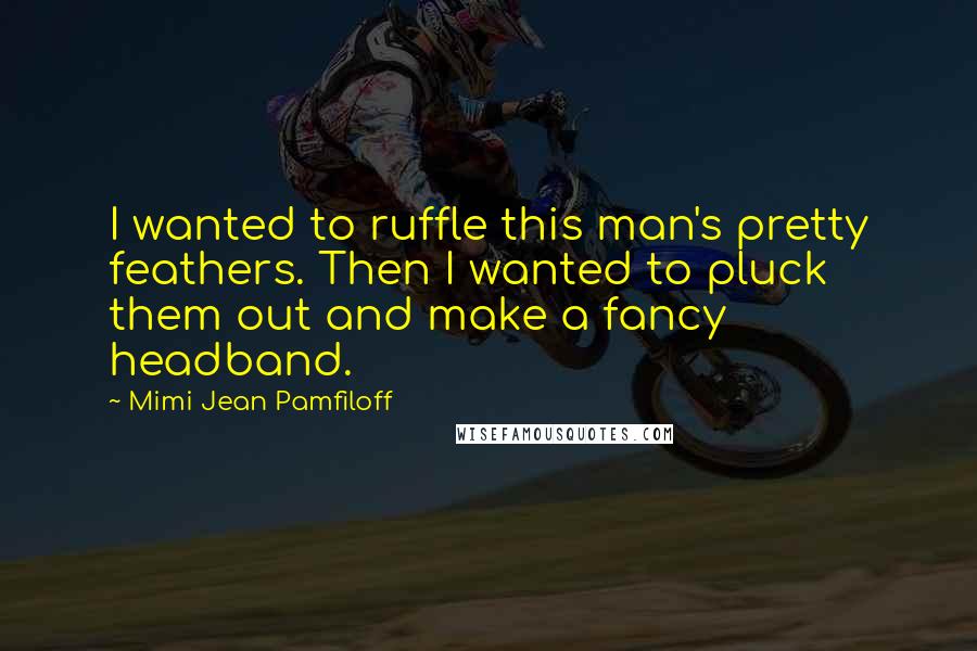 Mimi Jean Pamfiloff Quotes: I wanted to ruffle this man's pretty feathers. Then I wanted to pluck them out and make a fancy headband.