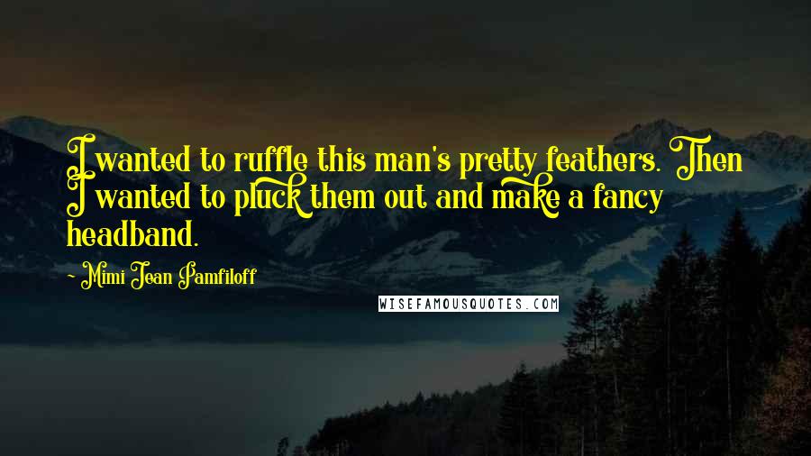 Mimi Jean Pamfiloff Quotes: I wanted to ruffle this man's pretty feathers. Then I wanted to pluck them out and make a fancy headband.