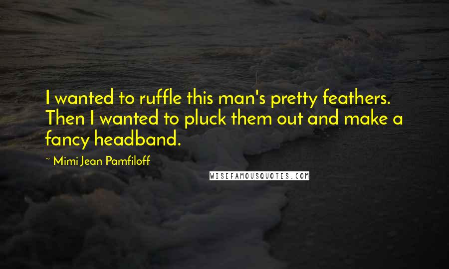 Mimi Jean Pamfiloff Quotes: I wanted to ruffle this man's pretty feathers. Then I wanted to pluck them out and make a fancy headband.