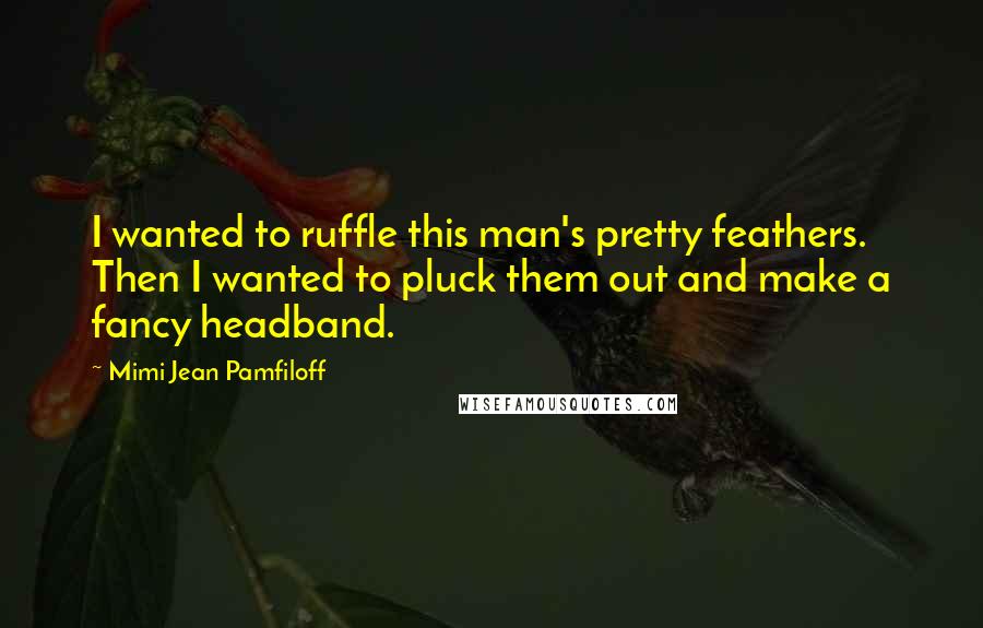 Mimi Jean Pamfiloff Quotes: I wanted to ruffle this man's pretty feathers. Then I wanted to pluck them out and make a fancy headband.