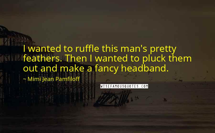 Mimi Jean Pamfiloff Quotes: I wanted to ruffle this man's pretty feathers. Then I wanted to pluck them out and make a fancy headband.